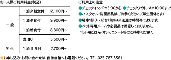 お一人様利用料金（税込）一般一泊二食付き12100円〜一泊夕食付き9900円〜一泊朝食付き8800円〜　素泊り5500円〜　学生一泊3食付7700円〜　ご利用上の注意　チェックイン／PM3:00から　チェックアウト／AM10:00まで　バスタオル、洗面用具、はご持参ください。（学生団体さま）　駐車場10〜12台（無料）※送迎は時間帯によります。　ペット専用ルームや必要品は用意しておりません。ペット用ごはん・おしっこシートなどはご持参ください。お申し込みお問い合わせは、直接当館へお電話ください。TEL025-787-3561